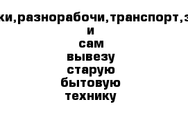       Грузчики,разнорабочи,транспорт,заберу и сам вывезу старую бытовую технику 